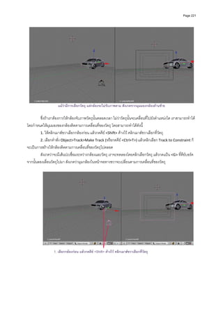 Page 221




                                                                                                                   
                     แมวามีการเลือกวัตถุ แตกลองจะไมจับภาพตาม สังเกตจากมุมมองกลองดานซาย

        ซึ่งถาเราตองการใหกลองจับภาพวัตถุนั้นตลอดเวลา ไมวาวัตถุนั้นจะเคลื่อนที่ไปยังตําแหนงใด เราสามารถทําได
โดยกําหนดใหมุมมองของกลองติดตามการเคลื่อนที่ของวัตถุ โดยสามารถทําไดดังนี้ 
        1. ใหคลิกเมาสขวาเลือกกลองกอน แลวกดคีย <Shift> คางไว คลิกเมาสขวาเลือกที่วัตถุ  
        2. เลือกคําสั่ง Object>Track>Make Track (หรือกดคีย <Ctrl+T>) แลวคลิกเลือก Track to Constraint ก็
จะเปนการสรางใหกลองติดตามการเคลื่อนที่ของวัตถุไปตลอด  
        สังเกตวาจะมีเสนปะเชื่อมระหวางกลองและวัตถุ เราจะทดลองโดยคลิกเลือกวัตถุ แลวกดแปน <G> ที่คียบอรด 
จากนั้นลองเลื่อนวัตถุไปมา สังเกตวามุมกลองในหนาจอทางขวาจะเปลี่ยนตามการเคลื่อนที่ของวัตถุ 
          




                                                                                                                   
                  1. เลือกกลองกอน แลวกดคีย <Shift> คางไว คลิกเมาสขวาเลือกที่วัตถุ
 