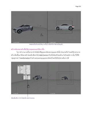 Page 223




                                 ทดลองปรับตําแหนงวัตถุ จะเห็นวากลองจับภาพตามวัตถุแลว

สรางกลองหลายตัวเพื่อใชควบคุมมองมองไดมากขึ้น 
         ในการทํางานบางครั้งเราอาจจําเปนตองใชมุมมองกลองหลายมุมมอง ดังนั้น โปรแกรมจึงกําหนดใหเราสามารถ
สรางกลองขึ้นมาไดหลายตัว โดยคลิกเลือกคําสั่ง Add>Camera ก็จะไดกลองตัวใหมเขามาในวิวพอรต จากนั้น ก็ใหใช
กลุมอุปกรณ  Transformation ยายตําแหนงและหมุนมุมมองกลองตัวใหมใหเปนไปตามตองการได 
 




                                                                                                                  

เพิ่มกลองเปน 2 ตัว ดวยคําสั่ง Add>Camera
 