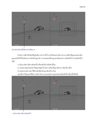 Page 224




ปรับกลองตัวใหมไดไดตําแหนงทีตองการ
                                ่ 

         สําหรับการเลือกใชกลองที่อยูในซีนการทํางานนี้ ถาเรามีกลองหลายตัวเราสามารถเลือกใชมุมมองของกลอง
มุมมองใดก็ได ซึ่งในตัวอยางเรามีกลองอยู 2 ตัว เราจะทดลองเลือกมุมมองกลองระหวางกลองตัวที่ 1 กับกลองตัวที ่ 2 
ดังนี้  
         1. คลิกเมาสขวาเลือกกลองตัวที 2 คือกลองที่เราเพิ่งสรางขึ้นมา 
                                         ่
         2. กดแปน <Ctrl+เลข 0> ที่ Num Pad ก็จะเปนการเลือกใชมุมกลองจากกลองที่เราเลือก  
         3. ทดลองกดแปน <G> ที่คียบอรดเพื่อปรับมุมกลองเขาหาวัตถุ  
         และเมื่อเราไดมุมมองที่ตองการแลว ก็สามารถเรนเดอรจากมุมมองของกลองตัวที่เราเลือกนั้นไดทันที 




                                                                                                                      
 
1. คลิกเมาสขวาเลือกกลองตัวที่ 2
 