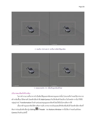 Page 225




                                   2. กดแปน <Ctrl+เลข 0> จะเปนการเลือกใชมุมกลอง




                                  3. ทดลองกดแปน <G> เพื่อปรับมุมกลองตัวใหม

ปรับรายละเอียดใหกับกลอง 
         ในการทํางานบางครั้งเราอาจจําเปนตองใชมุมมองกลองหลายมุมมอง ดังนั้น โปรแกรมจึงกําหนดใหเราสามารถ
สรางกลองขึ้นมาไดหลายตัว โดยคลิกเลือกคําสั่ง Add>Camera ก็จะไดกลองตัวใหมเขามาในวิวพอรต จากนั้น ก็ใหใช
กลุมอุปกรณ  Transformation ยายตําแหนงและหมุนมุมมองกลองตัวใหมใหเปนไปตามตองการได 
         เมื่อเราสรางมุมมองกลองไดตามตองการแลว เราสามารถปรับคุณสมบัติกลองเพิ่มเติมได โดยคลิกเลือกกลองที่
ตองการกอนแลวคลิกเลือกปุม Editing     ที่ Header   ของ Buttons Window จากนั้นใหมากําหนดในแท็ปของ 
Camera ดวยตัวแปรดังนี้  
 