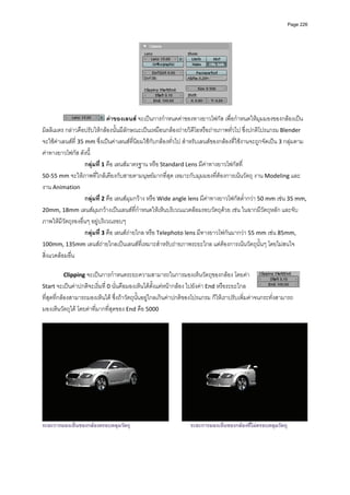 Page 226




                                                                                    
          
                               คาของเลนส จะเปนการกําหนดคาของทางยาวโฟกัส เพื่อกําหนดใหมุมมองของกลองเปน 
มิลลิเมตร กลาวคือปรับใหกลองนั้นมีลักษณะเปนเหมือนกลองถายวิดีโอหรือถายภาพทั่วไป ซึ่งปกติโปรแกรม Blender 
จะใชคาเลนสที่ 35 mm ซึ่งเปนคาเลนสที่นิยมใชกับกลองทั่วไป สําหรับเลนสของกลองที่ใชงานจะถูกจัดเปน 3 กลุมตาม
คาทางยาวโฟกัส ดังนี้ 
                    กลุมที่ 1 คือ เลนสมาตรฐาน หรือ Standard Lens มีคาทางยาวโฟกัสที่  
50‐55 mm จะใหภาพที่ใกลเคียงกับสายตามนุษยมากที่สุด เหมาะกับมุมมองที่ตองการเนนวัตถุ งาน Modeling และ
งาน Animation 
                    กลุมที่ 2 คือ เลนสมุมกวาง หรือ Wide angle lens มีคาทางยาวโฟกัสต่ํากวา 50 mm เชน 35 mm, 
20mm, 18mm เลนสมุมกวางเปนเลนสที่กําหนดใหเห็นบริเวณแวดลอมรอบวัตถุดวย เชน ในฉากมีวัตถุหลัก และจับ
ภาพใหมีวัตถุรองอื่นๆ อยูบริเวณรอบๆ  
                    กลุมที่ 3 คือ เลนสถายไกล หรือ Telephoto lens มีทางยาวโฟกันมากวา 55 mm เชน 85mm, 
100mm, 135mm เลนสถายไกลเปนเลนสที่เหมาะสําหรับถายภาพระยะไกล แตตองการเนนวัตถุนั้นๆ โดยไมสนใจ
สิ่งแวดลอมอื่น 
          
         Clipping จะเปนการกําหนดระยะความสามารถในการมองเห็นวัตถุของกลอง โดยคา 
Start จะเปนคาปกติจะเริ่มที่ 0 นั่นคือมองเห็นไดตั้งแตหนากลอง ไปยังคา End หรือระยะไกล
ที่สุดที่กลองสามารถมองเห็นได ซึ่งถาวัตถุนั้นอยูไกลเกินคาปกติของโปรแกรม ก็ใหเราปรับเพิ่มคาจนกระทั่งสามารถ
มองเห็นวัตถุได โดยคาที่มากที่สุดของ End คือ 5000  
          




                                                                                                                     
ระยะการมองเห็นของกลองครอบคลุมวัตถุ                              ระยะการมองเห็นของกลองที่ไมครอบคลุมวัตถุ
 