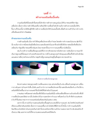 Page 228




                                                     บทที่ 11
                                        สรางงานแอนิเมชั่นเบื้องตน
          
           งานแอนิเมชั่นคือขั้นตอนอีกขั้นตอนหนึ่งสําหรับการสรางความสมบูรณแบบใหกับภาพยนตรหรือการตูน
เคลื่อนไหว เนื่องจากเปนการสรางใหโมเดลที่เราเตรียมไวมีการเคลื่อนที่ ขยับได รวมถึงการสรางความตอเนื่องใหกับ
ชิ้นงาน ซึ่งในบทนี้เราจะไดเรียนรูถึงวิธีการสรางการเคลื่อนไหวใหกับโมเดลเบื้องตน เพื่อสรางความเขาใจในการทํางานกับ
เครื่องมือและหนาตาง Timeline 
 
ลักษณะของงานแอนิเมชัน 
                    ่
          การสรางแอนิเมชั่น เปนการทําใหวัตถุเคลื่อนไหวตามที่เรากําหนด โดยหลักการทํางานของโปรแกรม 3D ทั่วไป
นั้น จะเปนการนําภาพนิ่งของวัตถุที่เคลื่อนไหวมาแสดงเรียงตอกันในเวลาที่รวดเร็วเพื่อใหเกิดภาพตอเนื่องที่เคลื่อนไหว
เหมือนกับการตูนหรือภาพยนตรที่เราคุนเคย โดยภาพเหลานี้จะมาจากการเรนเดอรชิ้นงานในซีนนั้นๆ 
          เชน ถาเราสรางการเคลื่อนที่ของลูกบอลใหวิ่งจากทางซายของจอภาพไปยังทางขวา จะตองเริ่มจากภาพแรกให
เปนภาพลูกบอลที่เริ่มหมุนจากตําแหนงซายของหนาจอ ภาพที ่ 2 แสดงลูกบอลกําลังหมุนและเคลื่อนที่ไปขางหนาเล็กนอย 
และแสดงภาพอื่นๆ ตอกันจนกระทั่งถึงภาพสุดทายที่ลูกบอลหมุนไปอยูที่จุดสิ้นสุดทางขวาของหนาจอ   
          




                                                                                                                          

                                           ตัวอยางการเคลื่อนไหวของลูกบอล

          สังเกตวาแตละภาพของลูกบอลมีการเปลี่ยนแปลงบางจุด แตจะตอเนื่องกัน เชน เปลี่ยนตําแหนงลูกบอก เปลี่ยน
การวางตัวและการทําองศากับพื้น เปนตน และถาเรานําการภาพเคลื่อนไหวเหลานี้มาแสดงเรียงตอเนื่องกัน เราก็จะไดงาน
แอนิเมชั่นชิ้นใหมขึ้นมาผานการเรนเดอร ซึ่งเปนไฟลวิดีโอสําหรับนําไปเผยแพร 
          ภาพแตละภาพที่แสดงอยางตอเนื่องเพื่อใหเปนงานแอนิเมชั่นนั้น จะตองเคลื่อนที่ดวยความเร็วระดับหนึ่ง เพื่อให
การเคลื่อนไหวแสดงไดอยางราบรื่น โดยอัตราเร็วในการแสดงวัดจากจํานวนภาพที่แสดงใน 1 วินาที หรือจํานวนเฟรมตอ 
1 วินาที ซึ่งแตละภาพมาจากการเรนเดอรแอนิเมชั่นของวัตถุในแตละ 1 เฟรม  
          นอกจากนั้น ความเร็วในการแสดงแอนิเมชั่นจะขึ้นอยูกับระบบของสื่อในการเผยแพร  เชน โทรทัศน คอมพิวเตอร 
หรือระบบเครือขายอินเทอรเน็ต เนื่องจากการเผยแพรชิ้นงานจําเปนตองใชสื่อจําพวกนี้ ดังนั้น การทํางานแอนิเมชั่นจึง
นิยมใชระบบโทรทัศนภายในประเทศเปนคาหลัก ซึ่งประเทศไทยจะใชความเร็วในการแสดงภาพเทากับ 25 เฟรมตอวินาที 
เปนระบบ PAL และคาความเร็วนี้ก็สามารถแสดงบนคอมพิวเตอรไดเชนกัน  
          
 