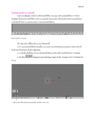 Page 229



วิวพอรตสําหรับสรางงานแอนิเมชั่น 
         ในโปรแกรม Blender จะมีหนาตางหรือวิวพอรตที่ใชในการควบคุมการสรางแอนิเมชั่นที่เรียกวา “หนาตาง 
Timeline” ซึ่งเปนหนาตางหลักที่ใชในการสรางงานแอนิเมชั่น โดยตรง หนาตางนี้จะชวยใหเราเห็นจํานวนเฟรมทั้งหมด 
รวมทั้งเฟรมที่กําลังทํางาน และขอบเขตของการแสดงแอนิเมชั่นไดชัดเจน  




                                                                                                                       
 
ตัวอยางหนาตาง Timeline

         วิธีการเรียกหนาตางนี้ขึ้นมาใช สามารถทําไดดังตอไปนี้ 
         1. ทําการแบงวิวพอรตใหมีหนาจอใหมขึ้นมากอน โดยเราจะแบงวิวพอรตในแนวนอนดวยการคลิกเมาสขวาที่
ดานซายของวิวพอรตหลัก แลวเลือก Split Area  
         2. จากนั้นเลื่อนเสนที่ไดลงมาดานลางเล็กนอยแลวใหคลิกเมาสซาย เพื่อกําหนดใหเปนหนาตาง Timeline  

         3. เลือกที่ปุม           (Display Current Windows Type) แลวเลือก Timeline หนาตาง Timeline ก็จะ
ปรากฏ 
          




                                                                                                                       

1. คลิกเมาสขวาที่ดานซายของวิวพอรตหลัก แลวเลือก Split Area
 