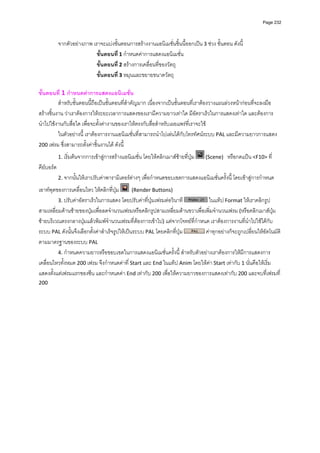 Page 232




          จากตัวอยางภาพ เราจะแบงขั้นตอนการสรางงานแอนิเมชั่นชิ้นนี้ออกเปน 3 ชวง ขั้นตอน ดังนี้ 
                           ขั้นตอนที ่ 1 กําหนดคาการแสดงแอนิเมชั่น 
                           ขั้นตอนที ่ 2 สรางการเคลื่อนที่ของวัตถุ 
                           ขั้นตอนที ่ 3 หมุนและขยายขนาดวัตถุ 
           
ขั้นตอนที่ 1 กําหนดคาการแสดงแอนิเมชั่น 
          สําหรับขั้นตอนนี้ถือเปนขั้นตอนที่สําคัญมาก เนื่องจากเปนขั้นตอนที่เราตองวางแผนลวงหนากอนที่จะลงมือ
สรางชิ้นงาน วาเราตองการใหระยะเวลาการแสดงของเรามีความยาวเทาใด มีอัตราเร็วในการแสดงเทาใด และตองการ
นําไปใชงานกับสื่อใด เพื่อจะตั้งคางานของเราใหตรงกับสื่อสําหรับเผยแพรที่เราจะใช  
          ในตัวอยางนี้ เราตองการงานแอนิเมชั่นที่สามารถนําไปเลนไดกับโทรทัศนระบบ PAL และมีความยาวการแสดง 
200 เฟรม ซึ่งสามารถตั้งคาชิ้นงานได ดังนี้ 

          1. เริ่มตนจากการเขาสูการสรางแอนิเมชั่น โดยใหคลิกเมาสซายที่ปุม     (Scene)   หรือกดแปน <F10> ที่
คียบอรด  
          2. จากนั้นใหเราปรับคาพารามิเตอรตางๆ เพื่อกําหนดขอบเขตการแสดงแอนิเมชั่นครั้งนี้ โดยเขาสูการกําหนด

เอาทพุตของการเคลื่อนไหว ใหคลิกที่ปุม    (Render Buttons) 
         3. ปรับคาอัตราเร็วในการแสดง โดยปรับคาที่ปุมเฟรมตอวินาที           ในแท็ป Format ใหเราคลิกรูป
สามเหลี่ยมดานซายของปุมเพื่อลดจํานวนเฟรมหรือคลิกรูปสามเหลี่ยมดานขวาเพื่อเพิ่มจํานวนเฟรม (หรือคลิกเมาสปุม
ซายบริเวณตรงกลางปุมแลวพิมพจํานวนเฟรมที่ตองการเขาไป) แตจากโจทยที่กําหนด เราตองการงานที่นําไปใชไดกับ
ระบบ PAL ดังนั้นจึงเลือกตั้งคาสําเร็จรูปใหเปนระบบ PAL โดยคลิกที่ปุม      คาทุกอยางก็จะถูกเปลี่ยนใหอัตโนมัติ
ตามมาตรฐานของระบบ PAL 
         4. กําหนดความยาวหรือขอบเขตในการแสดงแอนิเมชั่นครั้งนี้ สําหรับตัวอยางเราตองการใหมีการแสดงการ
เคลื่อนไหวทั้งหมด 200 เฟรม จึงกําหนดคาที่ Start และ End ในแท็ป Anim โดยใหคา Start เทากับ 1 นั่นคือใหเริ่ม
แสดงตั้งแตเฟรมแรกของซีน และกําหนดคา End เทากับ 200 เพื่อใหความยาวของการแสดงเทากับ 200 และจบที่เฟรมที่ 
200   
           
           
           
           
           
           
           
           
           
           
           
           
           
           
           
           
           
 