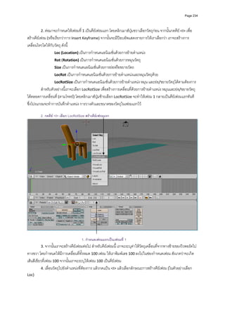 Page 234




         2. ตอมาจะกําหนดใหเฟรมที่ 1 เปนคียเฟรมแรก โดยคลิกเมาสปุมขวาเลือกวัตถุกอน จากนั้นกดคีย <I> เพื่อ
สรางคียเฟรม (หรือเรียกวาการ Insert Keyframe) จากนั้นจะมีปอบอัพแสดงรายการใหเราเลือกวา เราจะสรางการ
เคลื่อนไหวใดใหกับวัตถุ ดังนี้
                    Loc (Location) เปนการกําหนดแอนิเมชั่นดวยการยายตําแหนง 
                    Rot (Rotation) เปนการกําหนดแอนิเมชั่นดวยการหมุนวัตถุ 
                    Size เปนการกําหนดแอนิเมชั่นดวยการยอหรือขยายวัตถ 
                    LocRot เปนการกําหนดแอนิเมชั่นดวยการยายตําแหนงและหมุนวัตถุดวย  
                    LocRotSize เปนการกําหนดแอนิเมชั่นดวยการยายตําแหนง หมุน และยอ/ขยายวัตถุไดตามตองการ 
          สําหรับตัวอยางนี้เราจะเลือก LocRotSize เพื่อสรางการเคลื่อนที่ดวยการยายตําแหนง หมุนและยอ/ขยายวัตถุ
ไดตลอดการเคลื่อนที่ (ตามโจทย) โดยคลิกเมาสปุมซายเลือก LocRotSize จะทําใหเฟรม 1 กลายเปนคียเฟรมแรกทันที 
ซึ่งโปรแกรมจะทําการบันทึกตําแหนง การวางตัวและขนาดของวัตถุในเฟรมแรกไว  
          
         2. กดคีย <I> เลือก LocRotSize สรางคียเฟรมแรก




                                     1. กําหนดเฟรมแรกเปนเฟรมที่ 1
         3. จากนั้นเราจะสรางคียเฟรมตอไป สําหรับคียเฟรมนี้ เราจะระบุคาใหวัตถุเคลื่อนที่จากทางซายของวิวพอรตไป
ทางขวา โดยกําหนดใหมีการเคลื่อนที่ทั้งหมด 100 เฟรม ใหเราพิมพเลข 100 ลงไปในชองกําหนดเฟรม สังเกตวาจะเกิด
เสนสีเขียวที่เฟรม 100 จากนั้นเราจะระบุใหเฟรม 100 เปนคียเฟรม 
          4. เลื่อนวัตถุไปยังตําแหนงที่ตองการ แลวกดแปน <I> แลวเลือกลักษณะการสรางคียเฟรม (ในตัวอยางเลือก 
Loc) 
 