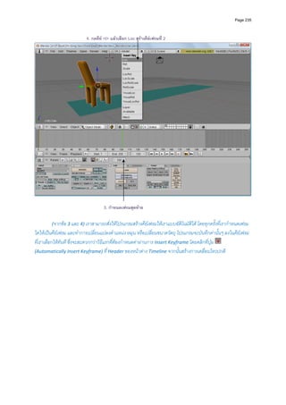 Page 235



                          4. กดคีย <I> แลวเลือก Loc สรางคียเฟรมที่ 2




                                                                                                                   

                                    3. กําหนดเฟรมสุดทาย

        (จากขอ 3 และ 4) เราสามารถสั่งใหโปรแกรมสรางคียเฟรมใหเราแบบอัติโนมัติได โดยทุกครั้งที่เรากําหนดเฟรม
ใดใหเปนคียเฟรม และทําการเปลี่ยนแปลงตําแหนง หมุน หรือเปลี่ยนขนาดวัตถุ โปรแกรมจะบันทึกคานั้นๆ ลงในคียเฟรม
ที่เราเลือกใหทันที ซึ่งจะสะดวกกวาวิธีแรกที่ตองกําหนดคาผานการ Insert Keyframe โดยคลิกที่ปุม    
(Automatically Insert Keyframe) ที่ Header ของหนาตาง Timeline จากนั้นสรางการเคลื่อนไหวปกติ 
         
         
         
         
         
         
         
         
         
         
         
         
         
         
         
         
         
 