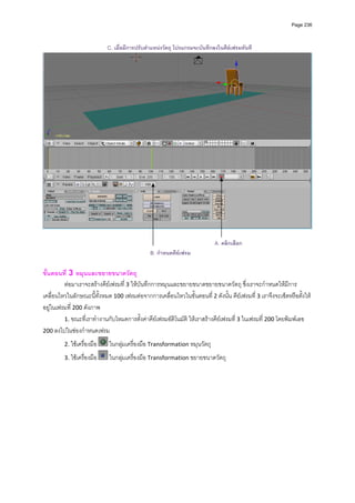 Page 236



                             C. เมื่อมีการปรับตําแหนงวัตถุ โปรแกรมจะบันทึกลงในคียเฟรมทันที




                                                                             A. คลิกเลือก
                                               B. กําหนดคียเฟรม

ขั้นตอนที่ 3 หมุนและขยายขนาดวัตถุ 
         ตอมาเราจะสรางคียเฟรมที่ 3 ใหบันทึกการหมุนและขยายขนาดขยายขนาดวัตถุ ซึ่งเราจะกําหนดใหมีการ
เคลื่อนไหวในลักษณะนี้ทั้งหมด 100 เฟรมตอจากการเคลื่อนไหวในขั้นตอนที ่ 2 ดังนั้น คียเฟรมที่ 3 เราจึงจะเซ็ตหรือตั้งให
อยูในเฟรมที่ 200 ดังภาพ 
         1. ขณะที่เราทํางานกับโหมดการตั้งคาคียเฟรมอัติโนมัติ ใหเราสรางคียเฟรมที่ 3 ในเฟรมที่ 200 โดยพิมพเลข 
200 ลงไปในชองกําหนดเฟรม              

         2. ใชเครื่องมือ     ในกลุมเครื่องมือ Transformation หมุนวัตถุ  

         3. ใชเครื่องมือ     ในกลุมเครื่องมือ Transformation ขยายขนาดวัตถุ 
          
          
          
          
          
          
          
          
          
          
          
 