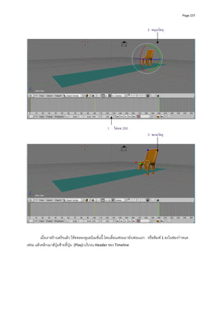 Page 237



                                                                                  2. หมุนวัตถุ




                                                                                                                     

                                                      1. ใสเลข 200
                                                                                  3. ขยายวัตถุ




          
         เมื่อเราสรางเสร็จแลว ใหทดลองดูแอนิเมชั่นนี้ โดยเลื่อนเฟรมมายังเฟรมแรก   หรือพิมพ 1 ลงในชองกําหนด
เฟรม แลวคลิกเมาสปุมซายที่ปุม  (Play) บริเวณ Header ของ Timeline 
 