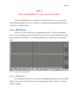 Page 239




                                        บทที่ 12
                สรางงานแอนิเมชั่นดวย IPO Curve และ Path Animation

         ในบทนี้เราจะไดเรียนรูถึงวิธีการสรางการเคลื่อนไหวเชิงประยุกตใหกับโมเดลดวยการควบคุมโมเดลอยางมือ
อาชีพดวย IPO Curve Editor และวิธีการสรางการเคลื่อนไหวจากเสน Path ดวยวิธี Path Animation ที่นิยมใชกันใน
การสรางเสนทางการเคลื่อนไหวใหโมเดล 
         
การใชงาน IPO Curve 
          ความสามารถในการสรางแอนิเมชั่นของโปรแกรม Blender ที่นาสนใจก็คือ การใชหนาตาง IPO CURVE มา
ชวยในการปรับแตงรายละเอียดของการสรางแอนิเมชั่นใหกับวัตถุ โดยหนาตางทํางานของ IPO CURVE จะมีลักษณะเปน
เสนกราฟหลายสี เสนกราฟเหลานี้เรียกวา “กราฟ IPO (Interpolation)” เปนกราฟที่แสดงผลของการแอนิเมชั่นที่เรา
สรางไว 




                                                                                                                  
IPO Curve กราฟแสดงการสรางแอนิเมชั่น

เรียกใชงาน IPO Curve 
         หนาตาง IPO Curve เปนหนึ่งในหนาตางของกลุมหนาตางใน Window Type ดังนั้นเราจะแบงหนาตางเพิ่มอีก
หนึ่งหนาตางกอน โดยคลิกเมาสปุมขวาที่สวนบนของวิวพอรต เลือก Split Area แลวคลิกเมาสปุมซายกลางหนาจอ เรา
จะไดหนาตางใหมขึ้นมา 
 