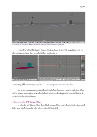 Page 240




แบงวิวพอรตโดย Split Area เพื่อจะกําหนดหนาตางใหมใหเปนหนาตาง IPO Curve Editor

          จากนั้นคลิกเมาสที่ปุม   (Display Current Windows Type) แลวเลือก IPO Curve Editor จะปรากฏ
หนาตาง IPO Curve Editor ขึ้นมา เราจะเห็นวามีเสนกราฟอยูในหนาตาง  




                                                                                                                     

1. คลิกเมาสที่ปุม   แลวเลือก IPO Curve Editor        2. จะปรากฏหนาตาง IPO Curve Editor ขึ้นมา

         เราสามารถควบคุมมุมมองของกราฟไดเหมือนกับวิวพอรตที่แสดงชิ้นงาน เชน การยอ/ขยายหนาตางทําไดโดย
กดคีย <Ctrl+Atl> พรอมกับคลิกเมาสกลางเลื่อนขึ้นเลื่อนลง หรือตองการเลื่อนเพื่อดูสวนอื่นๆ ในกราฟ ก็ใหคลิกเมาส
กลางคางไวแลวเลื่อนหนาจอก็ไดเชนกัน      
            
เขาใจการทํางานกับ IPO Curve Editor  
         กราฟในหนาตาง IPO Curve Editor นั้น จะมีสัญลักษณะและสีสันหลากหลาย ซึ่งแตละสัญลักษณและแตละสี
นั้นมีความหมายเล็งถึงวัตถุและชิ้นงานที่เราสรางการแอนิเมชั่นไวทั้งสิ้น ดังนี้ 
            
 