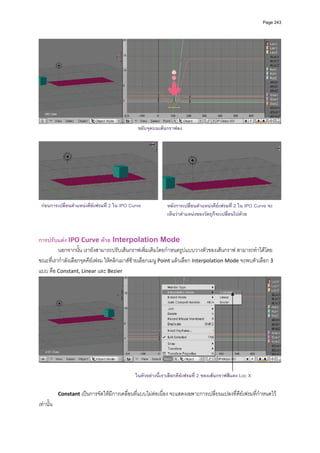 Page 243




                                                                                                                     
                                                 ขยับจุดบนเสนกราฟลง




 กอนการเปลี่ยนตําแหนงคียเฟรมที่ 2 ใน IPO Curve             หลังการเปลี่ยนตําแหนงคียเฟรมที่ 2 ใน IPO Curve จะ
                                                              เห็นวาตําแหนงของวัตถุก็จะเปลี่ยนไปดวย



การปรับแตง IPO Curve ดวย Interpolation Mode 
         นอกจากนั้น เรายังสามารถปรับเสนกราฟเพิ่มเติมโดยกําหนดรูปแบบวางตัวของเสนกราฟ สามารถทําไดโดย
ขณะที่เรากําลังเลือกจุดคียเฟรม ใหคลิกเมาสซายเลือกเมนู Point แลวเลือก Interpolation Mode จะพบตัวเลือก 3 
แบบ คือ Constant, Linear และ Bezier  




                                                                                                                     

                                               ในตัวอยางนี้เราเลือกคียเฟรมที่ 2 ของเสนกราฟสีแดง Loc X

            Constant เปนการจัดใหมีการเคลื่อนที่แบบไมตอเนื่อง จะแสดงเฉพาะการเปลี่ยนแปลงที่คียเฟรมที่กําหนดไว
เทานั้น 
 