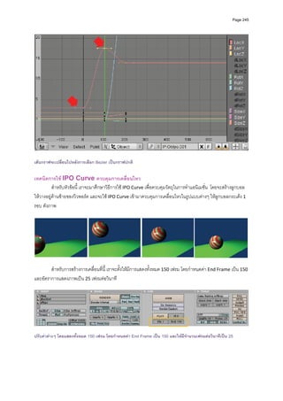 Page 245




                                                                                                                    

เสนกราฟจะเปลี่ยนไปหลังการเลือก Bezier เปนกราฟปกติ

เทคนิคการใช IPO Curve ควบคุมการเคลื่อนไหว 
          สําหรับหัวขอนี้ เราจะมาศึกษาวิธีการใช IPO Curve เพื่อควบคุมวัตถุในการทําแอนิเมชั่น  โดยจะสรางลูกบอล
ใหวางอยูดานซายของวิวพอรต และจะใช IPO Curve เขามาควบคุมการเคลื่อนไหวในรูปแบบตางๆ ใหลูกบอลกระเดง 1 
รอบ ดังภาพ 
          




                                                                                                                    
 
        สําหรับการสรางการเคลื่อนที่นี้ เราจะตั้งใหมีการแสดงทั้งหมด 150 เฟรม โดยกําหนดคา End Frame เปน 150 
และอัตราการแสดงภาพเปน 25 เฟรมตอวินาที 
          




                                                                                                                    
 
ปรับคาตางๆ โดยแสดงทั้งหมด 150 เฟรม โดยกําหนดคา End Frame เปน 150 และใหมีจํานวนเฟรมตอวินาทีเปน 25
 