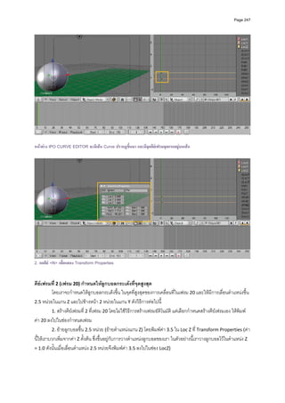 Page 247




หนาตาง IPO CURVE EDITOR จะมีเสน Curve ปรากฏขึ้นมา และมีจดคียเฟรมจุดแรกอยูบนเสน
                                                           ุ




2. กดคีย <N> เพื่อแสดง Transform Properties
          
 
คียเฟรมที่ 2 (เฟรม 20) กําหนดใหลูกบอลกระเดงที่จุดสูงสุด 
          โดยเราจะกําหนดใหลูกบอลกระเดงขึ้น ในจุดที่สูงสุดของการเคลื่อนที่ในเฟรม 20 และใหมีการเลื่อนตําแหนงขึ้น 
2.5 หนวยในแกน Z และไปขางหนา 2 หนวยในแกน Y ดังวิธีการตอไปนี         ้
          1. สรางคียเฟรมที่ 2 ที่เฟรม 20 โดยไมใชวิธีการสรางเฟรมอัติโนมัติ แตเลือกกําหนดสรางคียเฟรมเอง ใหพิมพ
คา 20 ลงไปในชองกําหนดเฟรม  
          2. ยายลูกบอลขึ้น 2.5 หนวย (ยายตําแหนงแกน Z) โดยพิมพคา 3.5 ใน Loc Z ที่ Transform Properties (คา
นี้ใหเราบวกเพิ่มจากคา Z ตั้งตน ซึ่งขึ้นอยูกับการวางตําแหนงลูกบอลของเรา ในตัวอยางนี้เราวางลูกบอลไวในตําแหนง Z 
= 1.0 ดังนั้นเมื่อเลื่อนตําแหนง 2.5 หนวยจึงพิมพคา 3.5 ลงไปในชอง LocZ) 
 