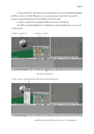 Page 248




           3. ยายลูกบอลไปขางหนา 2 หนวย (ยายตําแหนงแกน X) โดยพิมพคา 2 ใน Loc X ที่ Transform Properties 
(คานี้ใหเราบวกเพิ่มจากคา X ตั้งตน ซึ่งขึ้นอยูกับการวางตําแหนงลูกบอลของเรา ในตัวอยางนี้เราวางลูกบอลไวใน
ตําแหนง X = 0.0 ดังนั้นเมื่อเลื่อนตําแหนง 2 หนวยจึงพิมพคา 2 ลงไปในชอง LocX) 
         4. กดคีย <I> แลวเลือกเลือก Loc (Location) ใหคียเฟรมที่ 2 จดจําตําแหนงที่เปลี่ยนไป 
         ในขณะนี้ถาเรามาดูที่ IPO CURVE สังเกตวากราฟเสนสีแดงและเหลืองจะมีคาสูงขึ้น แสดงวาแกน X และ Z มี
การเปลี่ยนแปลงคา  
            
2. พิมพคา LocZ เทากับ 3.5                  3. พิมพคา LocX เทากับ 2
            




                                                                                                                                   
 
                                              1. สรางเฟรมที่ 2 ในเฟรมที่ 20

4. กดคีย <I> เลือก Loc เพื่อสรางคียเฟรมที่ 2 ใหมีการจําคาตําแหนงที่เราเพิ่งเคลื่อนยายไป




                                              กราฟเสนสีแดงและเหลืองจะมีคาสูงขึน แสดงวาแกน X และ Z มีการเปลี่ยนแปลงคา
                                                                                ้
 