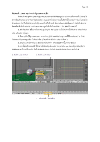 Page 249



คียเฟรมที่ 3 (เฟรม 40) กําหนดใหลูกบอลกระทบพื้น 
          สําหรับคียเฟรมสุดทาย (เฟรม 40) เราจะปรับใหมีการเคลื่อนที่ของลูกบอล ในลักษณะที่กระทบพื้น โดยปรับให
มีการเลื่อนตําแหนงลงมาเทากับคาเริ่มตนนั่นคือ 1 หนวย (คาที่ลูกบอลวางบนพื้น ซึ่งคานี้ขึ้นอยูกับเราวาในครั้งแรกเราจัด
ตําแหนงแกน Z เทาไหรใหตั้งคาตามคานั้น) และเคลื่อนที่ไปขางหนา 2 หนวยในแกน Y ดังนั้นจากคา Y เดิมคือ 2 หนวย
ตองเคลื่อนที่เพิ่มอีก 2 หนวย รวมเปน 4 หนวยจากจุดเริ่มตน จึงกําหนดใหคา Y เปน 4 ดังวิธีการตอไปนี้ 
          1. สรางคียเฟรมที่ 3 ขึ้นมาเพื่อลองควบคุมวัตถุดวย IPO Curve อีกครั้ง โดยคราวนี้ใหพิมพ 40 ในชองกําหนด
เฟรม แลวกดคีย <Enter>  
          2. ตองการเลือกใหลูกบอลตกลงมา เราจะตองระบุใหตําแหนงใหมของลูกบอลนี้มีตําแหนงแกน Z เทากับคา
เริ่มตนขณะที่ลูกบอกอยูบนพื้น (ในตัวอยางคือ 1) โดยคลิกเมาสในชอง LocZ แลวพิมพ 1  
          3. ใหลูกบอลเดงไปขางหนาอีก 2 หนวย โดยพิมพคา 4 ในชอง LocX จากนั้นกดคีย <Enter>  
          4. จากนั้นใหสรางเฟรม 40 นี้ใหกลายเปนคียเฟรม โดยกดคีย <I> แลวเลือก Loc ในตอนนี้กราฟในหนาตาง 
IPO Curve จะมีการเปลี่ยนแปลง นั่นคือ คา Curve ในแกน Z เทากับ 1 และคา Curve ในแกน X เทากับ 4 
          
2. พิมพคา LocZ เทากับ 1             3. พิมพคา LocX เทากับ 4




                                                                                                                               

                                       1. สรางเฟรมที่ 3 ในเฟรมที่ 40
 