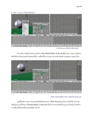 Page 250



4. กดคีย <I> เลือก Loc เพื่อสรางคียเฟรมที่ 3




                                                                       กราฟเสนแดงและเหลืองมีการเปลี่ยนแปลงคา

           ถาเราคลิกเมาสปุมซายในบริเวณหนาตาง IPO CURVE EDITOR แลวเลื่อนเสนสีเขียวไปมา จะพบวาวัตถุมีการ
เคลื่อนที่ตามลักษณะของเสน Curve หรือมีการเคลื่อนที่ในแกน X และ Z ตามเสน Curve ใน LocX และ LocZ นั่นเอง 
            




                                                                                                                     

                                                              เมื่อมีการขยับเสนสีเขียวจะมีการเคลื่อนไหวของลูกบอล
            
           และนี่คือหลักการในการควบคุมวัตถุใหเคลื่อนไหวดวยการใชเสน IPO Curve ตอไปเราจะรูจักวิธีการควบคุม
วัตถุอีกรูปแบบหนึ่งดวยการใช Extent Mode ใน IPO Curve ซึ่งเปนการควบคุมวัตถุที่นํารูปแบบสําเร็จรูปมาชวยสราง
การเคลื่อนที่เพิ่มเติมใหกับแอนิเมชั่นที่เราสรางไว 
            
 