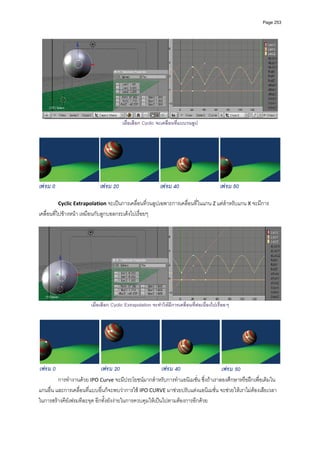 Page 253




                                         เมื่อเลือก Cyclic จะเคลื่อนที่แบบวนลูป




         Cyclic Extrapolation จะเปนการเคลื่อนที่วนลูปเฉพาะการเคลื่อนที่ในแกน Z แตสําหรับแกน X จะมีการ
เคลื่อนที่ไปขางหนา เหมือนกับลูกบอลกระเดงไปเรื่อยๆ 
          




                                                                                                                 
                         เมื่อเลือก Cyclic Extrapolation จะทําใหมีการเคลื่อนที่ตอเนื่องไปเรื่อยๆ




         การทํางานดวย IPO Curve จะมีประโยชนมากสําหรับการทําแอนิเมชั่น ซึ่งถาเราลองศึกษาหรือฝกเพื่อเติมใน
แกนอื่น และการเคลื่อนที่แบบอื่นก็จะพบวาการใช IPO CURVE มาชวยปรับแตงแอนิเมชั่น จะชวยใหเราไมตองเสียเวลา
ในการสรางคียเฟรมทีละจุด อีกทั้งยังงายในการควบคุมใหเปนไปตามตองการอีกดวย 
          
 