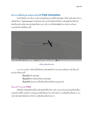 Page 254



          
สรางการเคลือนไหวตามเสนทางทดวยวิธี Path Animation 
            ่
            สําหรับหัวขอนี้ เราจะมาศึกษาการสรางแอนิเมชั่นอีกรูปแบบหนึ่งที่นําเสน Path มาใชในการสรางเสนทางในการ
เคลื่อนที่ เรียกวา “Path Animation” โดยในตัวอยางนี ้ เราจะสรางใหเครื่องบินใหบินตามเสน Path ที่เราไดสรางไว 
พรอมทั้งเอนตัวตามทิศทางของเสน Path นั้นดวย นอกจากนั้น เราจะใช IPO CURVE เขามาชวยในการปรับแตง
รายละเอียดใหราบรื่นขึ้นดวย ดังนี้ 
          




                                                                                                                          
 
                                               เครื่องบินเคลื่อนที่ตามเสน

        จากภาพ เราจะเห็นวา เครื่องบินนั้นไดบินไปตามเสน Path ที่เรากําหนด โดยแบงขั้นตอนการสรางชิ้นงานนี้
ออกเปน 3 ขั้นตอน ดังนี้ 
                 ขั้นตอนที ่ 1 สรางเสน Path  
                 ขั้นตอนที ่ 2 สรางเครื่องบินใหบินตามเสน Path 
                 ขั้นตอนที ่ 3 ปรับแตงการเครื่องที่ของเครื่องบินใหเปนตามกฏธรรมชาติ 
          
ขั้นตอนที่ 1 สรางเสน Path 
         เริ่มตนใหเราเปดไฟลเครื่องบินขึ้นมาหรือวัตถุใดก็ไดที่เราตองการสราง โปรแกรมก็จะแสดงวัตถุเครื่องบินขึ้นมา
บนวิวพอรต ในที่นี้เราจะเลือกทํางานกับมุมมอง TOP เพื่อสะดวกในการสรางเสนทางการเคลื่อนที่ของเครื่องบิน จากเรา
จะสรางเสน Path ใหเปนเสนทางสําหรับการเคลื่อนที่ของเครื่องบิน ดังภาพ 
          
 