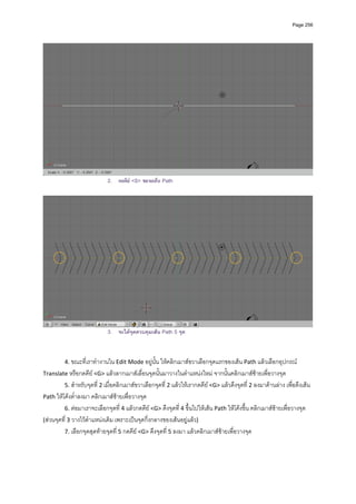 Page 256




                            2. กดคีย <S> ขยายเสน Path




                            3. จะไดจุดควบคุมเสน Path 5 จุด


         4. ขณะที่เราทํางานใน Edit Mode อยูนั้น ใหคลิกเมาสขวาเลือกจุดแรกของเสน Path แลวเลือกอุปกรณ 
Translate หรือกดคีย <G> แลวลากเมาสเลื่อนจุดนั้นมาวางในตําแหนงใหม จากนั้นคลิกเมาสซายเพื่อวางจุด  
         5. สําหรับจุดที่ 2 เมื่อคลิกเมาสขวาเลือกจุดที่ 2 แลวใหเรากดคีย <G> แลวดึงจุดที่ 2 ลงมาดานลาง เพื่อดึงเสน 
Path ใหโคงต่ําลงมา คลิกเมาสซายเพื่อวางจุด 
         6. ตอมาเราจะเลือกจุดที่ 4 แลวกดคีย <G> ดึงจุดที่ 4 ขึ้นไปใหเสน Path ใหโคงขึ้น คลิกเมาสซายเพื่อวางจุด 
(สวนจุดที่ 3 วางไวตําแหนงเดิม เพราะเปนจุดกึ่งกลางของเสนอยูแลว)  
         7. เลือกจุดสุดทายจุดที่ 5 กดคีย <G> ดึงจุดที่ 5 ลงมา แลวคลิกเมาสซายเพื่อวางจุด 
          
 