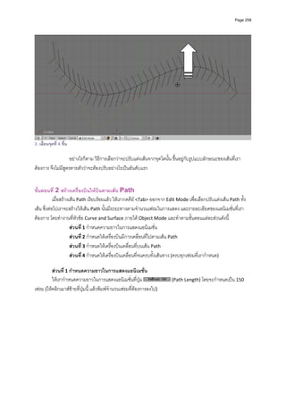 Page 258




                                                                                                                      
3. เลื่อนจุดที่ 4 ขึ้น
            
                    อยางไรก็ตาม วิธีการเลือกวาจะปรับแตงเสนจากจุดใดนั้น ขึ้นอยูกับรูปแบบลักษณะของเสนที่เรา
ตองการ จึงไมมีสูตรตายตัววาจะตองปรับอยางไรเปนอันดับแรก 
            
            
ขั้นตอนที่ 2 สรางเครื่องบินใหบินตามเสน Path 
            เมื่อสรางเสน Path เรียบรอยแลว ใหเรากดคีย <Tab> ออกจาก Edit Mode เพื่อเลือกปรับแตงเสน Path ทั้ง
เสน ซึ่งตอไปเราจะสรางใหเสน Path นั้นมีระยะทางตามจํานวนเฟรมในการแสดง และรายละเอียดของแอนิเมชั่นที่เรา
ตองการ โดยทํางานที่หัวขอ Curve and Surface ภายใต Object Mode และทําตามขั้นตอนแตละสวนดังนี้ 
                       สวนที่ 1 กําหนดความยาวในการแสดงแอนิเมชั่น 
                       สวนที่ 2 กําหนดใหเครื่องบินมีการเคลื่อนที่ไปตามเสน Path 
                       สวนที่ 3 กําหนดใหเครื่องบินเคลื่อนที่บนเสน Path 
                       สวนที่ 4 กําหนดใหเครื่องบินเคลื่อนที่จนครบทั้งเสนทาง (ครบทุกเฟรมที่เรากําหนด) 
            
         สวนที่ 1 กําหนดความยาวในการแสดงแอนิเมชั่น 
         ใหเรากําหนดความยาวในการแสดงแอนิเมชั่นที่ปุม                    (Path Length) โดยจะกําหนดเปน 150 
เฟรม (ใหคลิกเมาสซายที่ปุมนี้ แลวพิมพจํานวนเฟรมที่ตองการลงไป) 
            
 