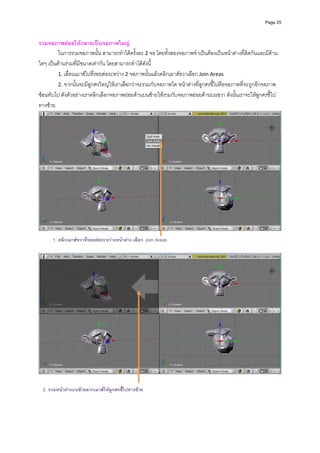 Page 25



รวมจอภาพยอยใหกลายเปนจอภาพใหญ 
         ในการรวมจอภาพนั้น สามารถทําไดครั้งละ 2 จอ โดยทั้งสองจอภาพจําเปนตองเปนหนาตางที่ติดกันและมีดาน
ใดๆ เปนดานรวมที่มีขนาดเทากัน โดยสามารถทําไดดังนี้ 
         1. เลื่อนเมาสไปที่รอยตอระหวาง 2 จอภาพนั้นแลวคลิกเมาสขวาเลือก Join Areas  
         2. จากนั้นจะมีลูกศรใหญใหเราเลือกวาจะรวมกับจอภาพใด หนาตางที่ลูกศรชี้ไปคือจอภาพที่จะถูกอีกจอภาพ
ซอนทับไป ดังตัวอยางเราคลิกเลือกจอภาพยอยดานบนซายใหรวมกับจอภาพยอยดานบนขวา ดังนั้นเราจะใหลูกศรชี้ไป
ทางซาย




 
      1. คลิกเมาสขวาที่รอยตอระหวางหนาตาง เลือก Join Areas
 




 
 
  2. รวมหนาตางบนซายลากเมาสใหลูกศรชีไปทางซาย
                                        ้
 