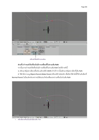Page 259




                                                                                                                   

                           คลิกแลวพิมพจํานวนเฟรม

       สวนที่ 2 กําหนดใหเครื่องบินมีการเคลื่อนที่ไปตามเสน Path 
       จากนั้นเราจะกําหนดใหเครื่องบินมีการเคลื่อนที่ไปตามเสน Path โดยวิธีการดังนี ้
       1. คลิกเมาสปุมขวาเลือกเครื่องบิน แลวกดคีย <Shift> คางไว จากนั้นคลิกเมาสปุมขวาเลือกที่เสน Path  
       2. ใชคําสั่งจากเมนู Object>Parent>Make Parent หรือกดคีย <Ctrl+P> เพื่อเรียกใชคําสั่งนี้ก็ได แลวเลือกที่ 
                                                                       
Normal Parent ในปอบอัพ สังเกตวาจะมีเสนประเกิดโยงเชื่อมระหวางเครื่องบินกับเสน Path 
          




                                                                                                                   
    1. คลิกเลือกเครื่องบินแลวเลือกเสน Path
 
