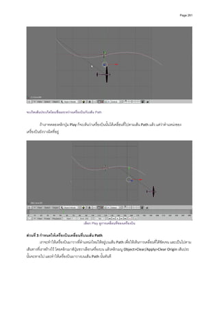 Page 261




จะเกิดเสนประเกิดโยงเชื่อมระหวางเครื่องบินกับเสน Path

          ถาเราทดลองคลิกปุม Play ก็จะเห็นวาเครื่องบินนั้นไดเคลื่อนที่ไปตามเสน Path แลว แตวาตําแหนงของ
เครื่องบินยังวางผิดที่อยู 
          




                                                                                                                         
                                         เลือก Play ดูการเคลื่อนที่ของเครืองบิน
                                                                          ่

สวนที่ 3 กําหนดใหเครื่องบินเคลื่อนที่บนเสน Path 
          เราจะทําใหเครื่องบินมาวางที่ตําแหนงใหมใหอยูบนเสน Path เพื่อใหเห็นการเคลื่อนที่ไดชัดเจน และเปนไปตาม
เสนทางที่เราสรางไว โดยคลิกเมาสปุมขวาเลือกเครื่องบน แลวคลิกเมนู Object>Clear/Apply>Clear Origin เสนประ
นั้นจะหายไป และทําใหเครื่องบินมาวางบนเสน Path นั้นทันที  
 