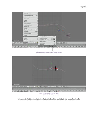 Page 262




                                                                                                               

                             คลิกเมนู Object>Clear/Apply>Clear Origin




                                  เครื่องบินยายมาวางบนเสน Path

ใหทดลองคลิกปุม Play ก็จะเห็นวาเครื่องบินนั้นไดเคลื่อนที่ไปตามเสน Path ในตําแหนงที่ถูกตองแลว 
 