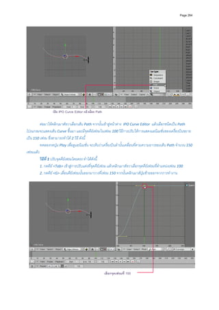Page 264




                                                                                                                  
                  เปด IPO Curve Editor แลวเลือก Path

         ตอมาใหคลิกเมาสขวาเลือกเสน Path จากนั้นเขาสูหนาตาง  IPO Curve Editor  แลวเลือกชนิดเปน Path 
โปรแกรมจะแสดงเสน Curve ขึ้นมา และมีจุดคียเฟรมในเฟรม 100 วิธีการปรับใหการแสดงแอนิเมชั่นของเครื่องบินขยาย
เปน 150 เฟรม ซึ่งสามารถทําได 2 วิธ ี ดังนี้ 
         ทดลองกดปุม Play เพื่อดูแอนิเมชั่น จะเห็นวาเครื่องบินลํานั้นเคลื่อนที่ตามความยาวของเสน Path จํานวน 150 
เฟรมแลว 
         วิธีที่ 1 ปรับจุดคียเฟรมโดยตรง ทําไดดังนี้ 
         1. กดคีย <Tab> เขาสูการปรับแตงที่จุดคียเฟรม แลวคลิกเมาสขวาเลือกจุดคียเฟรมที่ตําแหนงเฟรม 100  
         2. กดคีย <G> เลื่อนคียเฟรมนั้นออกมาวางที่เฟรม 150 จากนั้นคลิกเมาสปุมซายออกจากการทํางาน  
          




                                                         เลือกจุดเฟรมที่ 100                                          
 