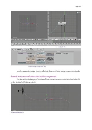 Page 267




                                                                          3. ลบ Path เดิม




                           4. ปรับคา Path Length เปน 150
          
         และเมื่อเราทดลองคลิกปุม Play ก็จะเห็นวาเครื่องบินลํานั้น สามารถบินไดตามเสนทางจนครบ 150 เฟรมแลว 
          
ขั้นตอนที่ 3 ปรับแตงการเครืองที่ของเครื่องบินใหเปนตามกฏธรรมชาติ 
                                ่
          ถาเราสังเกตการเคลื่อนที่ของเครื่องบินในขั้นตอนที่ผานมา ก็จะพบวาลักษณะการหันหัวของเครื่องบินนั้นยังไม
ถูกตอง หัวเครื่องบินยังไมหันไปตามเสนโคง  




                                                                                                                      
เครื่องบินหันหัวผิดทาง
 