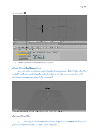 Page 269




 1. คลิกเลือกที่ปุม




                                                                                                                        
    2. ในชอง Track ใหเลือกแกนที่ทําใหเครื่องบินวางตัวไดถูกตอง

แกไขและปรับการเคลื่อนที่ใหสมบูรณแบบ 
         นอกจากนั้น เรายังสามารถปรับแตงการเคลื่อนที่ของเครื่องบินใหสมบูรณแบบมากขึ้น โดยทําใหมีการเอียงตัวไป
ตามเสนโคง ใหเหมือนกับการเคลื่อนที่ของเครื่องบินจริงๆ โดยในที่นี้เราจะปรับหนาตางการทํางานใหม ดวยการปรับวิว
พอรตใหแสดงในมุมมอง Perspective จากนั้นทําตามขั้นตอนดังนี ้
          




                                                                                                                    

เครื่องบินเองตัวไปตามเสนโคง

         1.        คลิกเมาสปุมขวาเลือกเสน Path แลวกดคีย <Tab> เขาสูกาทํางานใน Edit Mode จากนั้นคลิกเมาส
ปุมขวาเลือกจุดที่อยูตรงกับสวนโคงของเสน Path (ในตัวอยางคือจุดที ่ 2) 
 