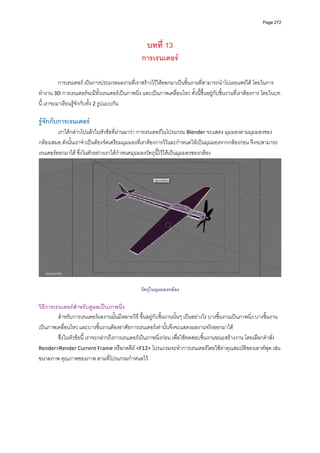Page 272




                                                    บทที่ 13
                                                 การเรนเดอร

          การเรนเดอร เปนการประมวลผลงานที่เราสรางไวใหออกมาเปนชิ้นงานที่สามารถนําไปเผยแพรได โดยในการ
ทํางาน 3D การเรนเดอรจะมีทั้งเรนเดอรเปนภาพนิ่ง และเปนภาพเคลื่อนไหว ทั้งนี้ขึ้นอยูกับชิ้นงานที่เราตองการ โดยในบท
นี้ เราจะมาเรียนรูจักกับทั้ง 2 รูปแบบกัน 
          
รูจักกับการเรนเดอร 
         เราไดกลาวไปแลวในหัวขอที่ผานมาวา การเรนเดอรในโปรแกรม Blender จะแสดง มุมมองตามมุมมองของ
กลองเสมอ ดังนั้นเราจําเปนตองจัดเตรียมมุมมองที่เราตองการไวและกําหนดใหเปนมุมมองจากกลองกอน จึงจะสามารถ
เรนเดอรออกมาได ซึ่งในตัวอยางเราไดกําหนดมุมมองวัตถุนี้ไวใหเปนมุมมองของกลอง 




                                                                                                                        

                                                 วัตถุในมุมมองกลอง

วิธีการเรนเดอรสําหรับดูผลเปนภาพนิ่ง 
         สําหรับการเรนเดอรผลงานนั้นมีหลายวิธี ขึ้นอยูกับชิ้นงานนั้นๆ เปนอยางไร บางชิ้นงานเปนภาพนิ่ง บางชิ้นงาน
เปนภาพเคลื่อนไหว และบางชิ้นงานตองอาศัยการเรนเดอรเทานั้นจึงจะแสดงผลงานจริงออกมาได 
         ซึ่งในหัวขอนี ้ เราจะกลาวถึงการเรนเดอรเปนภาพนิ่งกอน เพื่อใชทดสอบชิ้นงานขณะสรางงาน โดยเลือกคําสั่ง 
Render>Render Current Frame หรือกดคีย <F12> โปรแกรมจะทําการเรนเดอรโดยใชคาคุณสมบัติของเอาทพุต เชน 
ขนาดภาพ คุณภาพของภาพ ตามที่โปรแกรมกําหนดไว 
          
          
          
          
          
          
 