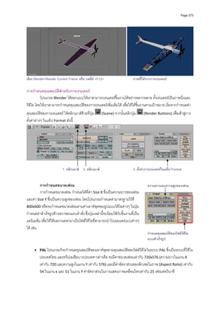 Page 273




                                                                                                                           
เลือก Render>Render Current Frame หรือ กดคีย <F12>                         ภาพที่ไดจากการเรนเดอร

การกําหนดคุณสมบัติสําหรับการเรนเดอร 
          โปรแกรม Blender ไดออกแบบใหเราสามารถเรนเดอรชิ้นงานไดอยางหลากหลาย ทั้งเรนเดอรเปนภาพนิ่งและ
วิดีโอ โดยใหเราสามารถกําหนดคุณสมบัติของการเรนเดอรเพิ่มเติมได เพื่อใหไดชิ้นงานตามเปาหมาย เริ่มจากกําหนดคา
คุณสมบัติของการเรนเดอร ใหคลิกเมาสซายที่ปุม       (Scene) จากนั้นคลิกปุม         (Render Buttons) เพื่อเขาสูการ
ตั้งคาตางๆ ในแท็ป Format ดังนี้ 




                                                                                                                           

                         1. คลิกเมาส 2. คลิกเมาส                          3. ตั้งคาการเรนเดอรในแท็ป Format 
          
          
          การกําหนดขนาดเฟรม                                                             ความยาวและความสูงของเฟรม
          การกําหนดขนาดเฟรม กําหนดไดที่คา Size X ซึ่งเปนความยาวของเฟรม 
และคา Size Y ซึ่งเปนความสูงของเฟรม โดยโปรแกรมกําหนดคามาตรฐานไวที่ 
800x600 หรือจะกําหนดขนาดเฟรมตามคาเอาทพุตของรูปแบบวิดีโอตางๆ ในปุม
กําหนดคาสําเร็จรูปดานขวาของแถบคําสั่ง ซึ่งปุมเหลานี้จะนิยมใชกับชิ้นงานที่เปน
แอนิเมชั่น เพื่อใหไดผลงานออกมาเปนไฟลวิดีโอที่สามารถนําไปเผยแพรแบบตางๆ 
ได เชน 
                                                                          กําหนดคุณสมบัติของไฟลวดีโอ
                                                                                                 ิ
                                                                          แบบสําเร็จรูป
        
     • PAL โปรแกรมก็จะกําหนดคุณสมบัติของเอาทพุตตามคุณสมบัติของไฟลวิดีโอในระบบ PAL ซึ่งเปนระบบที่ใชใน
         ประเทศไทย และทวีปเอเชียบางประเทศ กลาวคือ จะมีคาขนาดเฟรมเทากับ 720x576 (ความยาวในแกน X 
         เทากับ 720 และความสูงในแกน Y เทากับ 576) และมีคาอัตราสวนของพิกเซลในภาพ (Aspect Ratio) เทากับ 
         54 ในแกน x และ 51 ในแกน Y คาอัตราสวนในการแสดงภาพเคลื่อนไหวเทากับ 25 เฟรมตอวินาที  
 