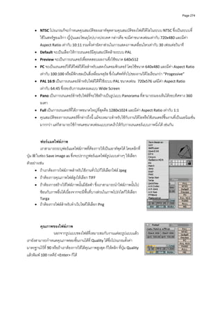 Page 274




     • NTSC โปรแกรมก็จะกําหนดคุณสมบัติของเอาทพุตตามคุณสมบัติของไฟลวิดีโอในระบบ NTSC ซึ่งเปนระบบที่
         ใชในสหรัฐอเมริกา ญี่ปุนและโซนยุโรปบางประเทศ กลาวคือ จะมีคาขนาดเฟรมเทากับ 720x480 และมีคา 
         Aspect Ratio เทากับ 10:11 รวมทั้งคาอัตราสวนในการแสดงภาพเคลื่อนไหวเทากับ 30 เฟรมตอวินาที 
     •   Default จะเปนเลือกใหการเรนเดอรมีคุณสมบัติคลายระบบ PAL 
     •   Preview จะเปนการเรนเดอรเพื่อทดสอบผลงานซึ่งใชขนาด 640x512 
     •   PC จะเปนเรนเดอรใหไดไฟลวิดีโอสําหรับแสดงในคอมพิวเตอร โดยใชขนาด 640x480 และมีคา Aspect Ratio 
         เทากับ 100:100 หรือมีพิกเซลเปนสี่เหลี่ยมจตุรัส ซึ่งในศัพททั่วไปของงานวิดีโอเรียนกวา “Progessive” 
     •   PAL 16:9 เปนการเรนเดอรสําหรับไฟลวิดีที่ใชระบบ PAL ขนาดเฟรม  720x576 แตมีคา Aspect Ratio 
         เทากับ 64:45 ซึ่งรองรับการแสดงผลแบบ Wide Screen 
     •   Pano เปนการเรนเดอรสําหรับไฟลที่จะใชสรางเปนรูปแบบ Panorama ที่สามารถมองเห็นไดรอบทิศทาง 360 
         องศา 
     •   Full เปนการเรนเดอรที่ไดภาพขนาดใหญที่สุดคือ 1280x1024 และมีคา Aspect Ratio เทากับ 1:1 
     •   คุณสมบัติของการเรนเดอรที่กลาวถึงนี้ แมจะเหมาะสําหรับใชกับงานวิดีโอหรือใชเรนเดอรชิ้นงานที่เปนแอนิเมชั่น
         มากกวา แตก็สามารถใชกําหนดขนาดเฟรมแบบรวดเร็วใหกับการเรนเดอรแบบภาพนิ่งได เชนกัน 
          
          
         ฟอรแมตไฟลภาพ  
         เราสามารถระบุฟอรแมตไฟลภาพที่ตองการใหเปนเอาทพุตได โดยคลิกที่
ปุม   ในชอง Save image as ซึ่งจะปรากฏฟอรแมตไฟลรูปแบบตางๆ ใหเลือก 
ตัวอยางเชน  
      • ถาเราตองการไฟลภาพสําหรับใชงานทั่วไปก็ใหเลือกไฟล Jpeg  
      • ถาตองการคุณภาพไฟลสูงใหเลือก TIFF 
      • ถาตองการสรางใหไฟลภาพนั้นมีอัลฟา ซึ่งเราสามารถนําไฟลภาพนั้นไป
         ซอนกับภาพอื่นไดเนื่องจากจะมีพื้นที่บางสวนในภาพโปรงใสก็ใหเลือก 
         Targa  
     •   ถาตองการไฟลสําหรับทําเว็บไซตใหเลือก Png  
          
          
          
         คุณภาพของไฟลภาพ 
                  นอกจากรูปแบบของไฟลที่เหมาะสมกับงานแตละรูปแบบแลว 
เรายังสามารถกําหนดคุณภาพของชิ้นงานไดที่ Quality ไดซึ่งโปรแกรมตั้งคา
มาตรฐานไวที่ 90 หรือถาเราตองการใหไดคุณภาพสูงสุด ก็ใหคลิก ที่ปุม Quality 
แลวพิมพ 100 กดคีย <Enter> ก็ได 
          
          
 