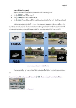 Page 275



         คุณสมบัติเกี่ยวกับการแสดงสี 
         เรายังสามารถกําหนดใหภาพที่ตองการเรนเดอรมีการแสดงสีในแบบตางๆ ได เชน 
    •    คลิกปุม         กําหนดใหเปนภาพขาวดํา  
    •    คลิกปุม         กําหนดใหเปนภาพสีแบบ RGB  
    •    คลิกปุม         กําหนดใหเปนภาพสีที่มีบางสวนโปรงใสเพื่อจะนําไปซอนกับภาพอื่นๆ ดวยโปรแกรมตัดตอได  
                    
         ในตัวอยางฉากหลังของรถเปนพื้นที่วาง ถาเรานําภาพเรนเดอรแบบ RGBA นี้ไปวางซอนกับภาพอื่นๆ เราก็จะ
พบวาสวนของฉากหลังเดิมหายไป นั้นเปนเพราะสวนของฉากหลังนั้นถูกทําใหโปรงใสโดยใชหลักการอัลฟามาสรางให
ภาพแสดงเฉพาะสวนที่ตองการ แตภาพที่เปน RGB ปกติจะไมสามารถซอนภาพโดยทําใหฉากหลักโปรงใสได 
          




                                                                                                                       

                                     ภาพแสดงความแตกตางระหวาง RGBA กับ RGB

         สําหรับคุณสมบัติอื่นๆ ที่เราสามารถกําหนดใหมีความพิเศษมากขึ้น ก็ใหเขามาปรับในแท็ป Render เพิ่มเติม 
เชน  
 
กําหนดเงา ถาชิ้นงานนั้นมีการจัดแสงและเงาไว ใหเราเลือกปุม   เพื่อแสดงเงานัน แตถาไมคลิกเลือกก็จะไมแสดง
                                                                             ้




                                   คลิกเพื่อแสดงเงา
 