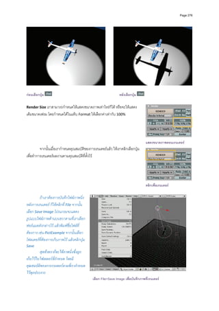 Page 276




กอนเลือกปุม                                                   หลังเลือกปุม

Render Size เราสามารถกําหนดใหแสดงขนาดภาพเทาไหรก็ได หรือจะใหแสดง
เต็มขนาดเฟรม โดยกําหนดไดในแท็บ Format ใหเลือกคาเทากับ 100% 
          
          



                                                                                   แสดงขนาดภาพตอนเรนเดอร
          จากนั้นเมื่อเรากําหนดคุณสมบัติของการเรนเดอรแลว ใหเราคลิกเลือกปุม  
เพื่อทําการเรนเดอรผลงานตามคุณสมบัติที่ตั้งไว  

          



                                                                                   คลิกเพื่อเรนเดอร

         ถาเราตองการบันทึกไฟลภาพนิ่ง
หลังการเรนเดอร ก็ใหคลิกที่ File จากนั้น
เลือก Save Image โปรแกรมจะแสดง
รูปแบบไฟลภาพดานบนขวาตามที่เราเลือก
ฟอรแมตดังกลาวไว แลวพิมพชื่อไฟลที่
ตองการ เชน PictExample จากนั้นเลือก
โฟลเดอรที่ตองการเก็บภาพไว แลวคลิกปุม 
Save 
         สุดทายเราก็จะไดภาพนิ่งซึ่งถูก
เก็บไวในโฟลเดอรที่กําหนด โดยมี
คุณสมบัติของการเรนเดอรตามที่เรากําหนด
ไวทุกประการ 
                                              เลือก File>Save Image เพื่อบันทึกภาพที่เรนเดอร
 