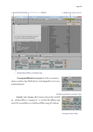 Page 278



2. เลือกไดรวสําหรับเก็บไฟล                 3. ตั้งชื่อไฟล                      4. คลิกปุม Select Output Pictures
          




                                                                                                                        
 
    1. คลิกเลือกโฟลเดอรที่ตองการเก็บไฟลเอาทพุต

        กําหนดคุณสมบัติพิเศษในการเรนเดอร เชน ถาตองการเรนเดอรแบบ
เนนขอบภาพเหมือนการตูน ก็ใหคลิกเลือกปุม  ในแท็ป Output ซึ่งเราจะกลาวอยาง
ละเอียดในหัวขอตอไป  
          



                                                                        คลิกเพื่อเรนเดอรเนนขอบภาพเหมือนการตูน
        กําหนดคา Over Sampling เพื่อกําหนดคุณภาพของเอาทพุต โดยคลิกที่
ปุม แลวเลือกคาที่ตองการ คาสูงสุดเทากับ 16 จะทําใหเราไดภาพที่มีคุณภาพสูง
แตจะทําใหการเรนเดอรใชเวลานาน ดังนั้นจึงแนะใหใชคามาตรฐานที่ 8 ก็เพียงพอ



                                                                                  กําหนดคุณภาพของเอาทพุต
 