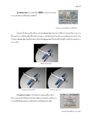 Page 279




       ปุม Motion Blur หากเราคลิกที่ปุม            เราจะสามารถกําหนด
ความเบลอใหกับภาพเมื่อวัตถุมีการเคลื่อนที่   
          




                                                                           กําหนดความเบลอใหกับการเคลื่อนไหว

          ในตัวอยางนี้ เปนภาพเปรียบเทียบการกําหนด Motion Blur ดวยคาตางๆ ซึ่งถาเรากําหนดคาใหมาก เชน ภาพ
นี้กําหนดเทากับ 3 เมื่อวัตถุเคลื่อนที่ก็จะมีความเบลอมาก แตถามีคานอยเราก็จะเห็นความเบลอที่ลดลงตาม และถาเราไม
กําหนดคา Motion Blur วัตถุนั้นก็จะชัดเจน ซึ่งเทคนิค Motion Blur นี้จะนิยมใชกับวัตถุที่มีการเคลื่อนไหวและตองการ
ความราบรื่น 




                                                                                 
                                                ยังไมใส Motion Blur




                  ใส Motion Blur เล็กนอย                        ใส Motion Blur มาก

        กําหนดชวงการแสดง การกําหนดชวงการแสดงของชิ้นงานที่เรา
ตองการจะเรนเดอร ทําไดโดยกําหนดในชอง Start และ End เชน ในตัวอยางเรา
กําหนดใหเริ่มตนตั้งแตเฟรมแรก หรือเฟรมที่ 1 และสิ้นสุดในเฟรม 100   



                                                                                        กําหนดชวงเฟรมที่ตองการเรนเดอร
 