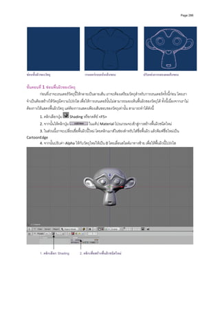 Page 286




                                                                                                                                  
ซอนพื้นผิวของวัตถุ                        เรนเดอรแบบเนนเสนขอบ                      ปรับแตงการแสดงผลเสนขอบ

ขั้นตอนที่ 1 ซอนพื้นผิวของวัตถุ 
          กอนที่เราจะเรนเดอรวัตถุนี้ใหกลายเปนลายเสน เราจะตองเตรียมวัตถุสําหรับการเรนเดอรครั้งนี้กอน โดยเรา
จําเปนตองสรางใหวัตถุมีความโปรงใส เพื่อใหการเรนเดอรนั้นไมสามารถมองเห็นพื้นผิวของวัตถุได ทั้งนี้เนื่องจากเราไม
ตองการใหแสดงพื้นผิววัตถุ แตตองการแสดงเพียงเสนขอบของวัตถุเทานั้น สามารถทําไดดังนี้ 
          1. คลิกเลือกปุม      Shading หรือกดคีย <F5>  
          2. จากนั้นใหคลิกปุม                ในแท็ป Material โปรแกรมจะเขาสูการสรางพื้นผิวชนิดใหม  
          3. ในสวนนี้เราจะเปลี่ยนชื่อพื้นผิวนี้ใหม โดยคลิกเมาสในชองสําหรับใสชื่อพื้นผิว แลวพิมพชื่อใหมเปน 
CartoonEdge  
       4. จากนั้นปรับคา Alpha ใหกับวัตถุใหมใหเปน 0 โดยเลื่อนสไลดมาทางซาย เพื่อใหพื้นผิวนี้โปรงใส   




                                                                                                                              

          1. คลิกเลือก Shading         2. คลิกเพื่อสรางพื้นผิวชนิดใหม
 