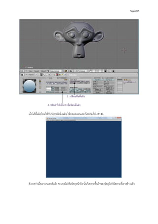 Page 287




                                            3. เปลี่ยนชื่อพื้นผิว

                       4. ปรับคาใหเปน 0 เพื่อซอนพื้นผิว

    เมื่อไดพื้นผิวใหมใหกับวัตถุหนาลิงแลว ใหทดลองเรนเดอรโดยกดคีย <F12> 




                                                                                                  
     
    สังเกตวาเมื่อเราเรนเดอรแลว จะมองไมเห็นวัตถุหนาลิง นั่นก็เพราะพื้นผิวของวัตถุโปรงใสตามที่เราสรางแลว 
     
 
 
 
 