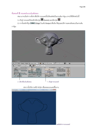 Page 288




ขั้นตอนที่ 2 เรนเดอรแบบเนนเสนขอบ 
        ตอมาเราจะเริ่มทําการตั้งคาเพื่อใหการเรนเดอรนั้นไดผลลัพธเปนลายเสนการตูน เราจะใชวิธีดังตอไปนี ้
            1. เขาสูการเรนเดอรโดยคลิกเลือกปุม     (Scene) และเลือกปุม                                 
            2. จากนั้นคลิกที่ปุม        (Edge) ในแท็ป Output เพื่อเรียกใชคุณสมบัติการแสดงเสนขอบเปนลายเสน
การตูน  
             




                                                                                                                           

            2. คลิกเพื่อเนนเสนขอบ                       1. เขาสูการเรนเดอร

                      ตอจากนั้นใหเรากดคีย <F12> เพื่อทดลองเรนเดอรชิ้นงาน  




                                                                          ผลลัพทจาการเรนเดอร
 