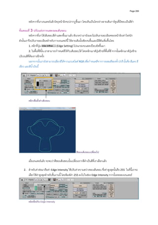 Page 289




         หลังจากที่เราเรนเดอรแลววัตถุหนาลิงจะปรากฏขึ้นมา โดยเห็นเปนโครงรางลายเสนการตูนที่มีขอบเปนสีดํา   
          
ขั้นตอนที่ 3 ปรับแตงการแสดงผลเสนขอบ 
          หลังจากที่เราไดเสนขอบสีดําแสดงขึ้นมาแลว สังเกตวาเรายังมองไมเห็นรายละเอียดของหนาลิงเทาไหรนัก 
ดังนั้นเราจึงปรับรายละเอียดสําหรับการเรนเดอรนี้ ใหลายเสนนั้นชัดเจนขึ้นและมีสีสันเพิ่มขึ้นโดย 
          1. คลิกที่ปุม               (Edge Setting) โปรแกรมจะแสดงปอบอัพขึ้นมา 
          2. ในพื้นที่สีนั้น เราสามารถกําหนดสีใหกับเสนขอบได โดยคลิกเมาสปุมซายที่พื้นที่สี จากนั้นคลิกเมาสปุมซาย
บริเวณสีที่ตองการอีกครั้ง  
          นอกจากนั้นเรายังสามารถเลือกสีไดจากแถบสไลด RGB เพื่อกําหนดสีจากการผสมสีของทั้ง 3 สี นั้นคือ สีแดง สี
เขียว และสีน้ําเงินนี้  
          




                                                                                                                                
 
         คลิกเพื่อตั้งคาเสนขอบ




                                                         สีของเสนขอบเปลี่ยนไป

         เมื่อเรนเดอรแลว จะพบวาสีของเสนขอบนั้นเปลี่ยนจากสีดําเปนสีที่เราเลือกแลว  
          
    2.   สําหรับคาตอมาคือคา Edge Intensity ใชปรับคาความสวางของเสนขอบ ซึ่งคาสูงสุดนั้นคือ 255  ในที่นี้เราจะ
         เลือกใชคาสูงสุดสําหรับชิ้นงานนี้ โดยพิมพคา 255 ลงไปในชอง Edge Intensity จากนั้นทดลองเรนเดอร 




                                                                                                                            
         คลิกเพือปรับ Edge Intensity
                ่
 