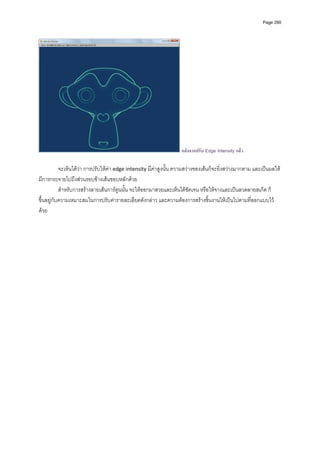 Page 290




                                                                   หลังจากปรับ Edge Intensity แลว

           จะเห็นไดวา การปรับใหคา edge intensity มีคาสูงนั้น ความสวางของเสนก็จะยิ่งสวางมากตาม และเปนผลให
มีการกระจายไปถึงสวนรอบขางเสนขอบหลักดวย  
           สําหรับการสรางลายเสนการตูนนั้น จะใหออกมาสวยและเห็นไดชัดเจน หรือใหจางและเปนลวดลายสเก็ต ก็
ขึ้นอยูกับความเหมาะสมในการปรับคารายละเอียดดังกลาว และความตองการสรางชิ้นงานใหเปนไปตามที่ออกแบบไว
ดวย 
          

          
          

          
          
          
          
          
          
          
 
          
          

          
          
          
          
          
 