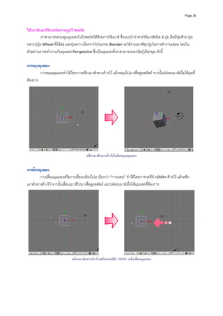 Page 30



ใชเมาสและคียบอรตควบคุมวิวพอรต 
          เราสามารถควบคุมมุมมองในวิวพอรตไดดวยการใชเมาส ซึ่งแนะนําวาควรใชเมาสชนิด 3 ปุม คือมีปุมซาย ปุม
กลาง (ปุม Wheel ที่มีลอ) และปุมขวา เนื่องจากโปรแกรม Blender จะใชงานเมาสทุกปุมในการทํางานเสมอ โดยใน
ตัวอยางเราจะทํางานกับมุมมอง Perspective ซึ่งเปนมุมมองที่เราสามารถมองวัตถุไดทุกมุม ดังนี้ 
            
การหมุนมุมมอง
           การหมุนมุมมองทําไดโดยการคลิกเมาสกลางคางไว แลวหมุนไปมาเพื่อดูผลลัพธ จากนั้นปลอยเมาสเมื่อไดมุมที่
ตองการ 




                                                                                                                       
                                         คลิกเมาสกลางคางไวแลวหมุนมุมมอง


การเลื่อนมุมมอง
        การเลื่อนมุมมองหรือการเลื่อนกลองไปมาเรียกวา “การแพน” ทําไดโดยการกดคีย <Shift> คางไว แลวคลิก
เมาสกลางคางไว จากนั้นเลื่อนเมาสไปมาเพื่อดูผลลัพธ และปลอยเมาสเมื่อไดมุมมองที่ตองการ 




                                                                                                                       
                                คลิกเมาสกลางคางไวพรอมกดคีย <Shift> แลวเลือนมุมมอง
                                                                              ่
 
