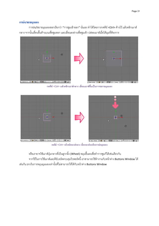 Page 31




การยอขยายมุมมอง
        การยอ/ขยายมุมมองออกเรียกวา “การซูมเขาออก” นั่นเอง ทําไดโดยการกดคีย <Ctrl> คางไว แลวคลิกเมาส
กลาง จากนั้นเลื่อนขึ้นดานบนเพื่อซูมออก และเลื่อนลงลางเพื่อซูมเขา ปลอยเมาสเมื่อไดมุมที่ตองการ 




                                                                                                                
                         กดคีย <Ctrl> แลวคลิกเมาสกลาง เลื่อนเมาสขึ้นเปนการขยายมุมมอง




                             กดคีย <Ctrl> แลวคลิกเมาสกลาง เลื่อนเมาสลงเปนการยอมุมมอง

         หรือเราอาจใชเมาสปุมกลางที่เปนลูกกลิ้ง (Wheel) หมุนขึ้นลงเพื่อทําการซูมก็ไดเชนเดียวกัน  
         จากวิธีในการใชเมาสและคียบอรดควบคุมวิวพอรตนี้ เราสามารถใชทํางานกับหนาตาง Buttons Window ได
เชนกัน ยกเวนการหมุนมุมมองเทานั้นที่ไมสามารถใหไดกับหนาตาง Buttons Window  
         
 
 
 
 
 
 
 
 
