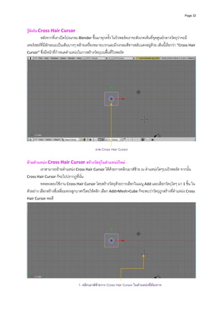 Page 32




รูจักกับ Cross Hair Cursor   
           หลังจากที่เราเปดโปรแกรม Blender ขึ้นมาทุกครั้ง ในวิวพอรตเราจะสังเกตเห็นที่จุดศูนยกลางวัตถุวาจะมี
เคอรเซอรที่มีลักษณะเปนเสนบางๆ คลายเครื่องหมายบวกและมีวงกลมสีขาวสลับแดงอยูดวย เสนนี้เรียกวา “Cross Hair 
Cursor” ซึ่งมีหนาที่กําหนดตําแหนงในการสรางวัตถุบนพื้นที่วิวพอรต 




                                                                                                                
 
                                             ภาพ Cross Hair Cursor

ยายตําแหนง Cross Hair Cursor สรางวัตถุในตําแหนงใหม 
          เราสามารถยายตําแหนง Cross Hair Cursor ไดดวยการคลิกเมาสซาย ณ ตําแหนงใดๆบนวิวพอรต จากนั้น 
Cross Hair Cursor ก็จะไปปรากฏที่นั่น
          ทดลองลองใชงาน Cross Hair Cursor โดยสรางวัตถุดวยการเลือกในเมนู Add และเลือกวัตถุใดๆ มา 1 ชิ้น ใน
ตัวอยาง เลือกสรางสี่เหลี่ยมทรงลูกบาศกโดยใหคลิก เลือก Add>Mesh>Cube ก็จะพบวาวัตถุถูกสรางที่ตําแหนง Cross 
Hair Cursor พอดี 




                                                                                                                
                                  1. คลิกเมาสซายวาง Cross Hair Cursor ในตําแหนงทีตองการ
                                                                                    ่
 