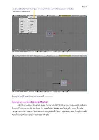 Page 33
 2. คลิกเมาสซายเลือก Add>Mesh>Cube หรือวางเมาสที่วิวพอรตแลวกดคีย <Spacebar> จากนั้นเลือก
 Add>Mesh>Cube ไดเชนกัน




วัตถุจะถูกสรางอยูที่ตําแหนง Cross Hair Cursor พอดี

ตั้งคาศูนยกลางจอภาพดวย Cross Hair Cursor 
          หนาที่อีกอยางหนึ่งของ Cross Hair Cursor คือการทําหนาที่เปนจุดศูนยกลางของการแสดงผลในวิวพอรต โดย
ถาเรากดคีย <C> จะพบวาหนาตางจะเลื่อนมายังตําแหนงที่ Cross Hair Cursor เปนจุดศูนยกลางเสมอ ซึ่งจะเปน
ประโยชนเมื่อเราสรางงานหลายชิ้นในหนาจอและตองการดูวัตถุทีละชิ้น โดยวาง Cross Hair Cursor ที่วัตถุนั้นแลวกดคีย 
<C> เพื่อดึงวัตถุใหมาแสดงที่กลางวิวพอรตก็จะทําไดงายขึ้น 
          
 