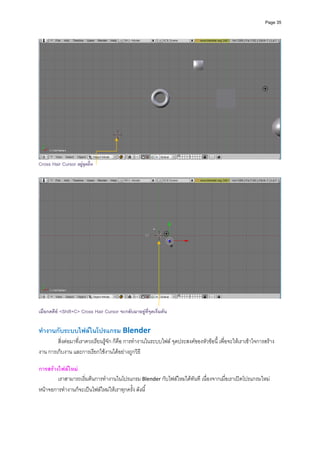 Page 35




                                                                                                                      
Cross Hair Cursor อยูจุดอื่น




เมื่อกดคีย <Shift+C> Cross Hair Cursor จะกลับมาอยูที่จุดเริ่มตน


ทํางานกับระบบไฟลในโปรแกรม Blender 
        สิ่งตอมาที่เราควรเรียนรูจัก ก็คือ การทํางานในระบบไฟล จุดประสงคของหัวขอนี้ เพื่อจะใหเราเขาใจการสราง
งาน การเก็บงาน และการเรียกใชงานไดอยางถูกวิธี 
           
การสรางไฟลใหม 
        เราสามารถเริ่มตนการทํางานในโปรแกรม Blender กับไฟลใหมไดทันที เนื่องจากเมื่อเราเปดโปรแกรมใหม 
หนาจอการทํางานก็จะเปนไฟลใหมใหเราทุกครั้ง ดังนี้ 
 