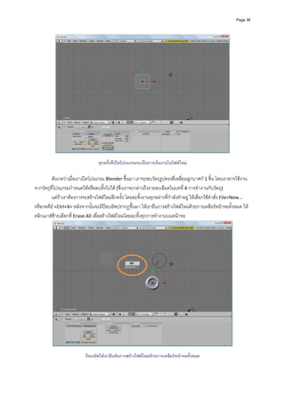 Page 36




                                                                                                           
                                                            
                                   ทุกครั้งที่เปดโปรแกรมจะเปนการเริ่มงานในไฟลใหม

         สังเกตวาเมื่อเราเปดโปรแกรม Blender ขึ้นมา เราจะพบวัตถุรูปทรงสี่เหลี่ยมลูกบาศก 1 ชิ้น โดยเราอาจใชงาน
จากวัตถุที่โปรแกรมกําหนดใหหรือลบทิ้งไปได (ซึ่งเราจะกลาวถึงรายละเอียดในบทที่ 4 การทํางานกับวัตถุ)  
         แตถาเราตองการจะสรางไฟลใหมอีกครั้ง โดยละทิ้งงานทุกอยางที่กําลังทําอยู ใหเลือกใชคําสั่ง File>New... 
หรือกดคีย <Ctrl+X> หลังจากนั้นจะมีปอบอัพปรากฏขึ้นมา ใหเรายืนการสรางไฟลใหมดวยการเคลียรหนาจอทั้งหมด ให
คลิกเมาสซายเลือกที่ Erase All เพื่อสรางไฟลใหมโดยละทิ้งทุกการทํางานบนหนาจอ 




                                                                                                               
                                                            
                           ปอบอัพใหเรายืนยันการสรางไฟลใหมดวยการเคลียรหนาจอทังหมด
                                                                                    ้
 