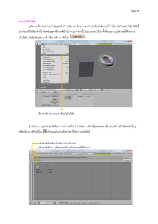 Page 37



การบันทึกไฟล 
        หลังจากที่เริ่มทํางานบนวิวพอรตไปบางแลว และตองการจะเก็บบันทึกไฟลงานนั้นไว ซึ่งเรายังไมเคยบันทึกไฟลนี้
มากอน ก็ใหเลือกคําสั่ง File>Save หรือกดคีย <Ctrl+W> จากนั้นโปรแกรมจะใหเราตั้งชื่อและระบุโฟลเดอรที่ตองการ
เก็บไฟล เมื่อใสขอมูลครบแลวใหเราคลิกเมาสที่ปุม                




                                                                                                              

                    เลือกคําสั่ง File>Save เพื่อบันทึกไฟล

           
         สําหรับการระบุโฟลเดอรที่ตองการเก็บไฟลนั้น ทําไดโดยการคลิกที่จุดสองจุด เพื่อถอยหลังไปยังโฟลเดอรอื่นๆ 
หรือคลิกเมาสซายที่ปุม    ดานบนสําหรับเลือกไดรวที่ตองการเก็บไฟล 
           
           
                    คลิกเมาสเพื่อเลือกไดรวสําหรับเก็บไฟล
                    คลิกเมาสเลือก .. เพื่อถอยกลับไปยังโฟลเดอรที่ตองการ




                                                                                                               
 